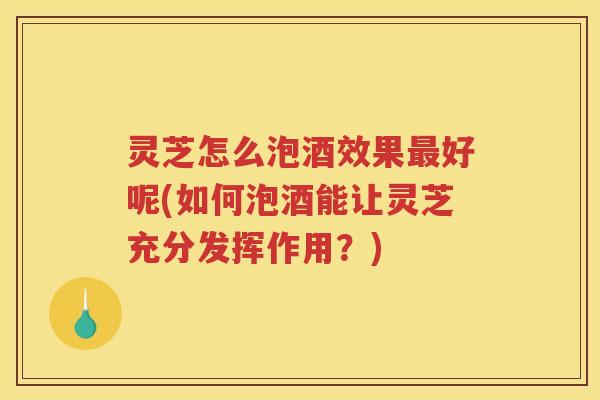 灵芝怎么泡酒效果最好呢(如何泡酒能让灵芝充分发挥作用？)