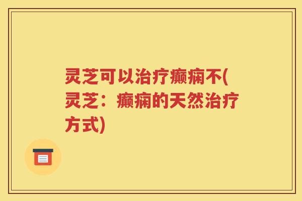 灵芝可以治疗癫痫不(灵芝：癫痫的天然治疗方式)