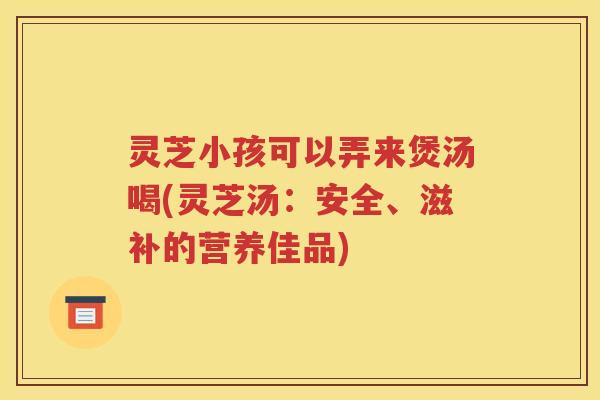 灵芝小孩可以弄来煲汤喝(灵芝汤：安全、滋补的营养佳品)