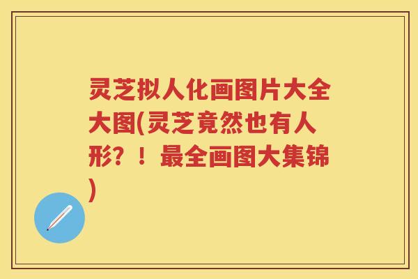 灵芝拟人化画图片大全大图(灵芝竟然也有人形?!全画图大集锦) 灵芝拟人化画图片大全大图(灵芝竟然也有人形?!全画图大集锦)