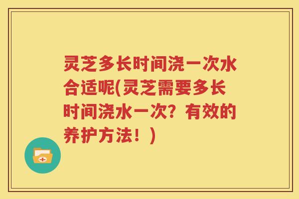 灵芝多长时间浇一次水合适呢(灵芝需要多长时间浇水一次？有效的养护方法！)