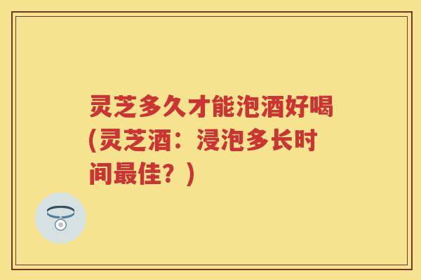 灵芝多久才能泡酒好喝(灵芝酒：浸泡多长时间佳？)