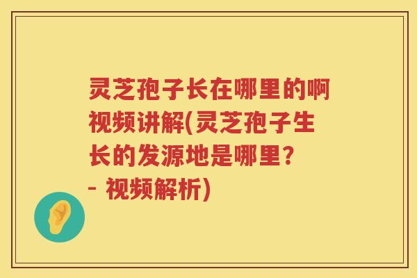 灵芝孢子长在哪里的啊视频讲解(灵芝孢子生长的发源地是哪里？ - 视频解析)