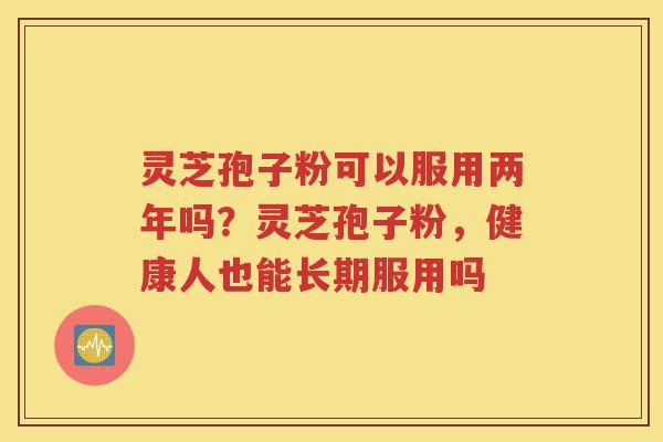 灵芝孢子粉可以服用两年吗？灵芝孢子粉，健康人也能长期服用吗