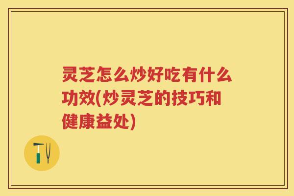 灵芝怎么炒好吃有什么功效(炒灵芝的技巧和健康益处)