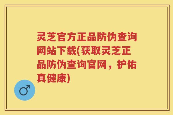 灵芝官方正品防伪查询网站下载(获取灵芝正品防伪查询官网，护佑真健康)