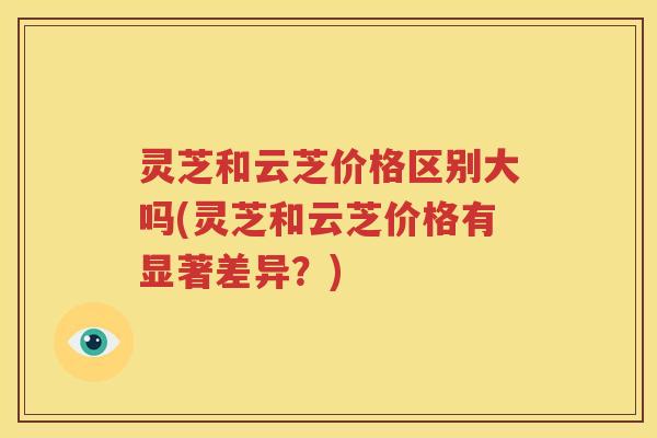 灵芝和云芝价格区别大吗(灵芝和云芝价格有显著差异？)