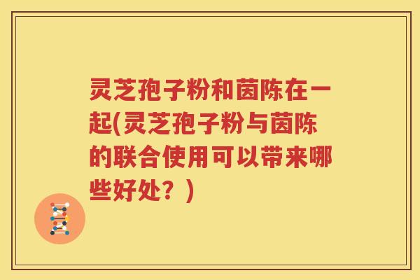 灵芝孢子粉和茵陈在一起(灵芝孢子粉与茵陈的联合使用可以带来哪些好处？)