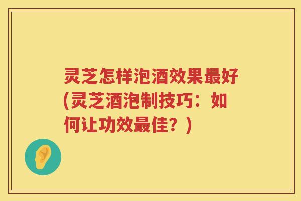 灵芝怎样泡酒效果最好(灵芝酒泡制技巧：如何让功效最佳？)
