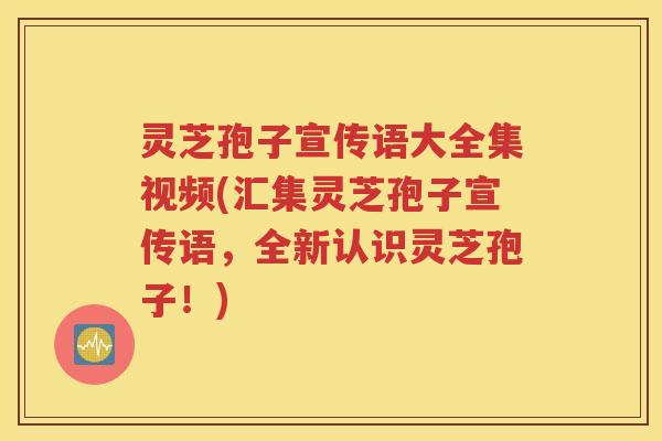 灵芝孢子宣传语大全集视频(汇集灵芝孢子宣传语，全新认识灵芝孢子！)