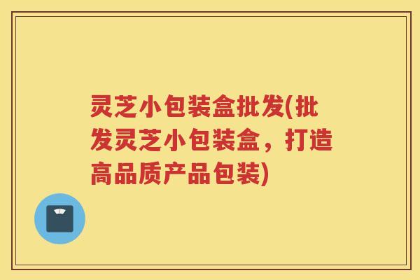 灵芝小包装盒批发(批发灵芝小包装盒，打造高品质产品包装)