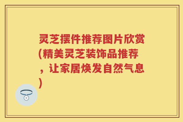 灵芝摆件推荐图片欣赏(精美灵芝装饰品推荐，让家居焕发自然气息)