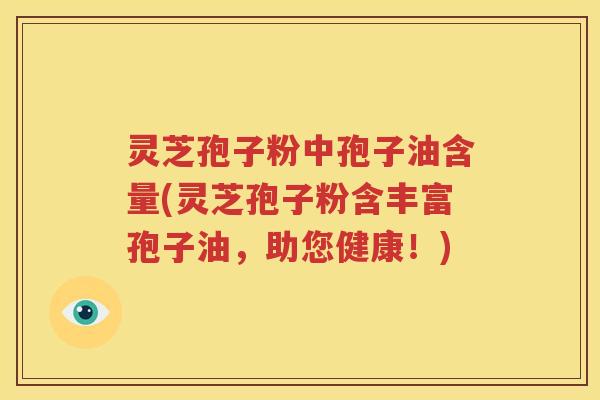 灵芝孢子粉中孢子油含量(灵芝孢子粉含丰富孢子油，助您健康！)