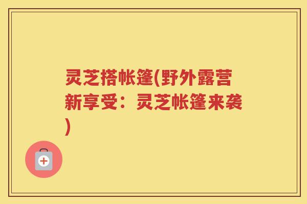 灵芝搭帐篷(野外露营新享受：灵芝帐篷来袭)