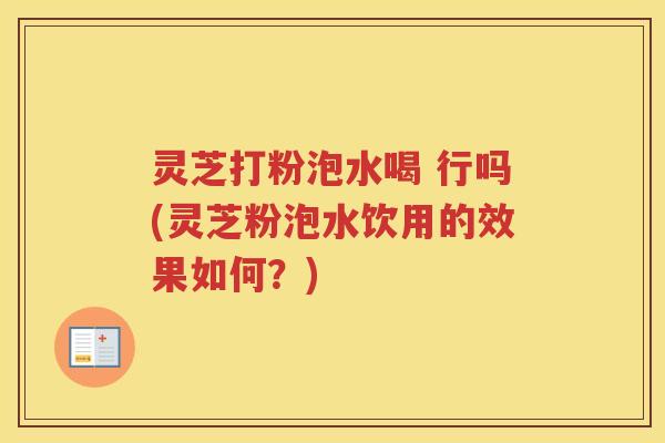 灵芝打粉泡水喝 行吗(灵芝粉泡水饮用的效果如何？)