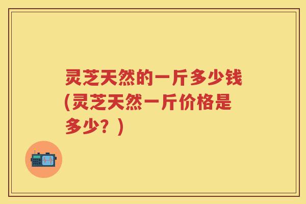 灵芝天然的一斤多少钱(灵芝天然一斤价格是多少？)