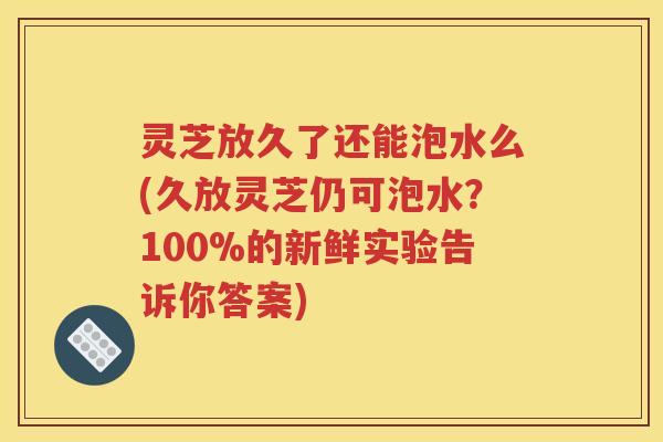 灵芝放久了还能泡水么(久放灵芝仍可泡水？100%的新鲜实验告诉你答案)