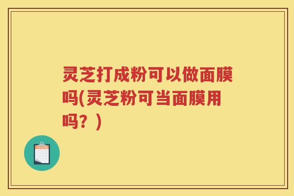 灵芝打成粉可以做面膜吗(灵芝粉可当面膜用吗？)