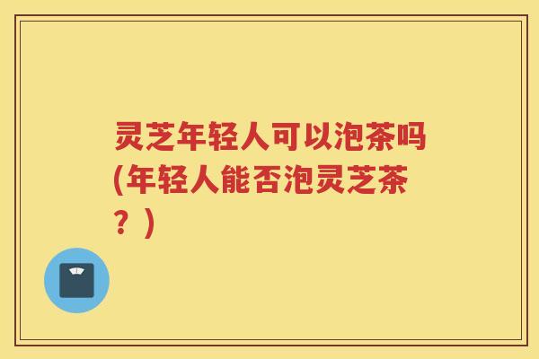 灵芝年轻人可以泡茶吗(年轻人能否泡灵芝茶?) 灵芝年轻人可以泡茶吗(年轻人能否泡灵芝茶?)