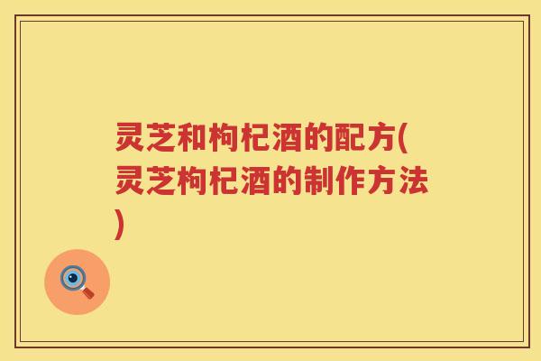 灵芝和枸杞酒的配方(灵芝枸杞酒的制作方法)