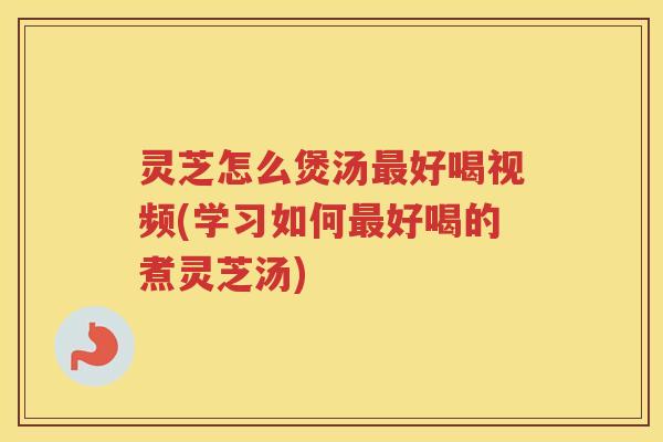 灵芝怎么煲汤最好喝视频(学习如何最好喝的煮灵芝汤)