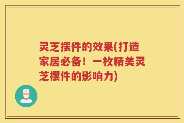 灵芝摆件的效果(打造家居必备！一枚精美灵芝摆件的影响力)