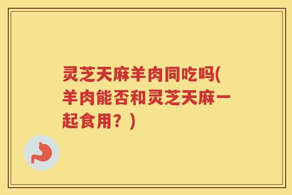 灵芝天麻羊肉同吃吗(羊肉能否和灵芝天麻一起食用？)