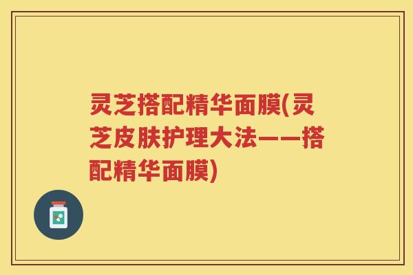 灵芝搭配精华面膜(灵芝皮肤护理大法——搭配精华面膜)