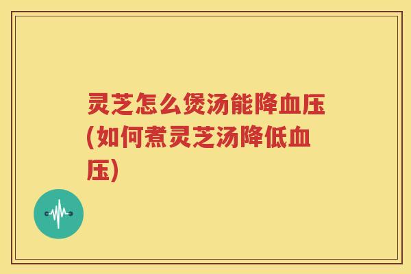 灵芝怎么煲汤能降血压(如何煮灵芝汤降低血压)