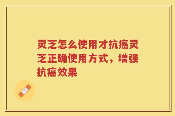 灵芝怎么使用才抗灵芝正确使用方式,增强抗效果 灵芝怎么使用才抗灵芝正确使用方式,增强抗效果