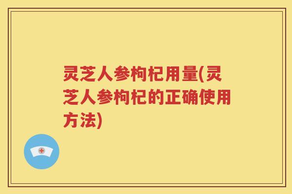 灵芝人参枸杞用量(灵芝人参枸杞的正确使用方法) 灵芝人参枸杞用量(灵芝人参枸杞的正确使用方法)