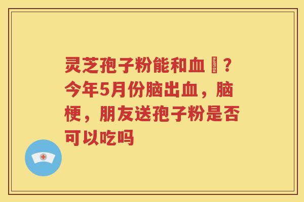 灵芝孢子粉能和血厇?今年5月份脑出血,脑梗,朋友送孢子粉是否可以吃吗