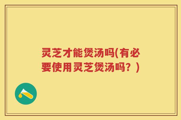 灵芝才能煲汤吗(有必要使用灵芝煲汤吗？)