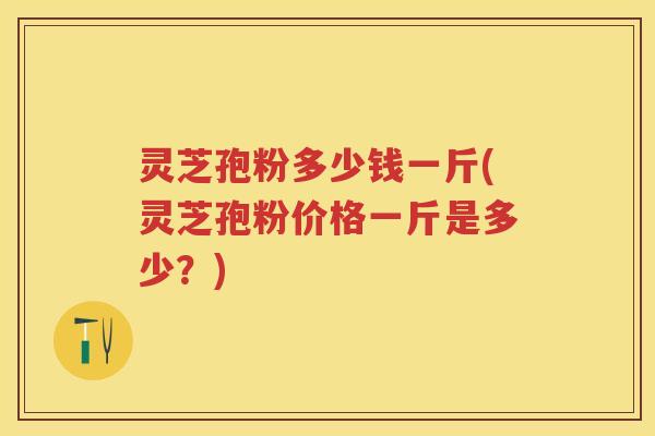 灵芝孢粉多少钱一斤(灵芝孢粉价格一斤是多少？)