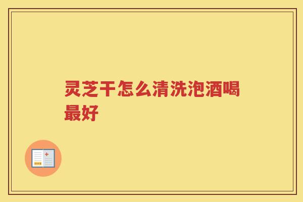 灵芝干怎么清洗泡酒喝好 灵芝干怎么清洗泡酒喝好