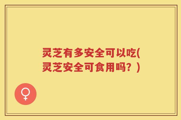 灵芝有多安全可以吃(灵芝安全可食用吗？)