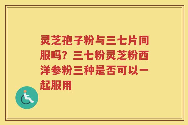 灵芝孢子粉与三七片同服吗？三七粉灵芝粉西洋参粉三种是否可以一起服用