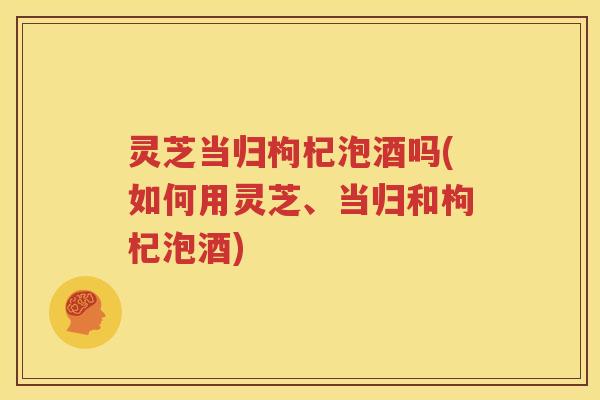 灵芝当归枸杞泡酒吗(如何用灵芝、当归和枸杞泡酒)