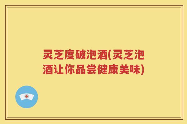 灵芝度破泡酒(灵芝泡酒让你品尝健康美味) 灵芝度破泡酒(灵芝泡酒让你品尝健康美味)