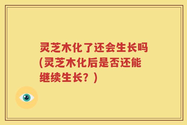 灵芝木化了还会生长吗(灵芝木化后是否还能继续生长?) 灵芝木化了还会生长吗(灵芝木化后是否还能继续生长?)