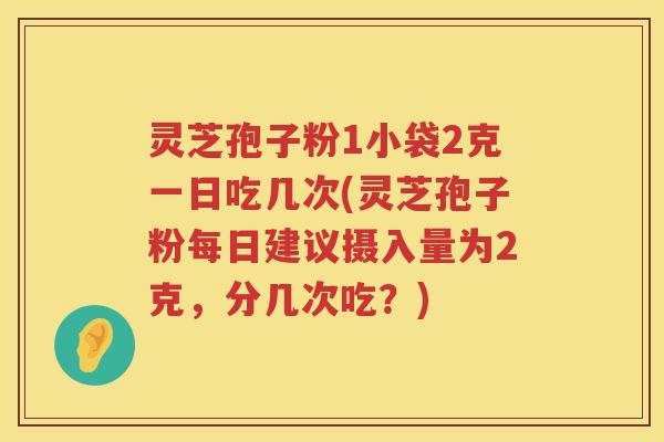 灵芝孢子粉1小袋2克一日吃几次(灵芝孢子粉每日建议摄入量为2克,分几次吃?) 灵芝孢子粉1小袋2克一日吃几次(灵芝孢子粉每日建议摄入量为2克,分几次吃?)