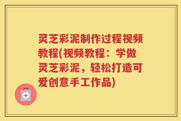 灵芝彩泥制作过程视频教程(视频教程：学做灵芝彩泥，轻松打造可爱创意手工作品)