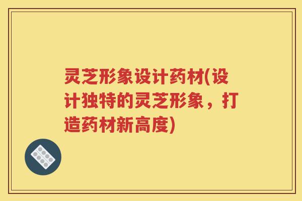 灵芝形象设计药材(设计独特的灵芝形象，打造药材新高度)