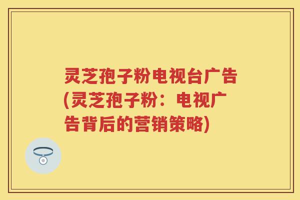 灵芝孢子粉电视台广告(灵芝孢子粉:电视广告背后的营销策略) 灵芝孢子粉电视台广告(灵芝孢子粉:电视广告背后的营销策略)
