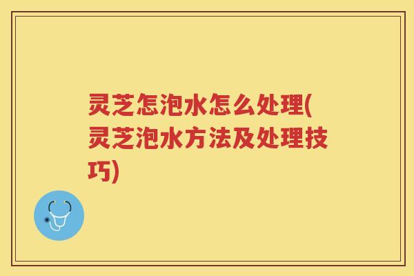 灵芝怎泡水怎么处理(灵芝泡水方法及处理技巧)