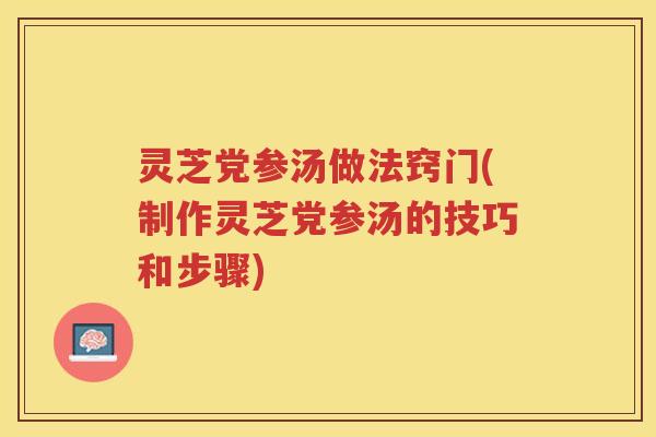 灵芝党参汤做法窍门(制作灵芝党参汤的技巧和步骤)