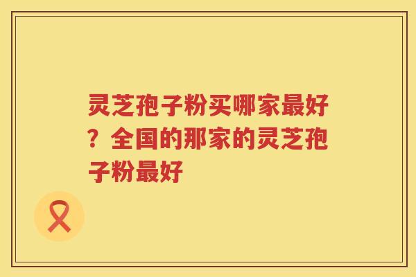 灵芝孢子粉买哪家最好？全国的那家的灵芝孢子粉最好