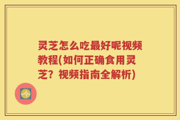 灵芝怎么吃最好呢视频教程(如何正确食用灵芝？视频指南全解析)
