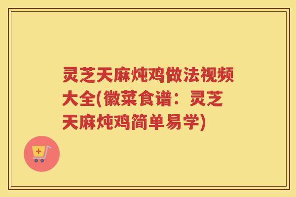 灵芝天麻炖鸡做法视频大全(徽菜食谱：灵芝天麻炖鸡简单易学)