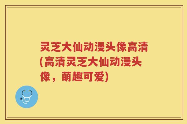 灵芝大仙动漫头像高清(高清灵芝大仙动漫头像，萌趣可爱)